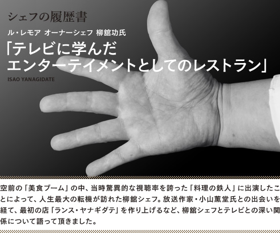 シェフの履歴書 05　ル・レモア オーナーシェフ 柳舘功氏　「テレビに学んだエンターテイメントとしてのレストラン」　ISAO YANAGIDATE　空前の「美食ブーム」の中、当時驚異的な驚異的な視聴率を誇った「料理の鉄人」に出演したことによって、人生最大の転機が訪れた柳舘シェフ。放送作家・小山薫堂氏との出会いを経て、最初の店「ランス・ヤナギダテ」を作り上げるなど、柳舘シェフとテレビとの深い関係について語って頂きました。