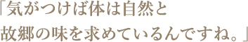 「気がつけば体は自然と故郷の味を求めているんですね。」