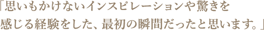 思いもかけないインスピレーションや驚きを感じる経験をした、最初の瞬間だったと思います。