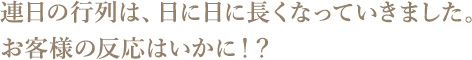連日の行列は、日に日に長くなっていきました。お客様の反応はいかに!?